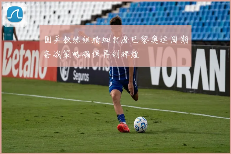 国乒教练组精细打磨巴黎奥运周期备战策略确保再创辉煌