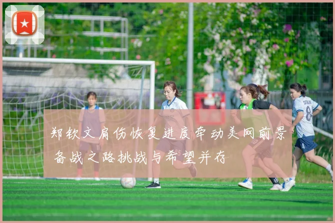 郑钦文肩伤恢复进度牵动美网前景 备战之路挑战与希望并存