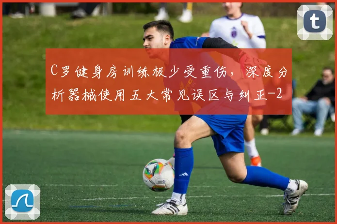 C罗健身房训练极少受重伤，深度分析器械使用五大常见误区与纠正