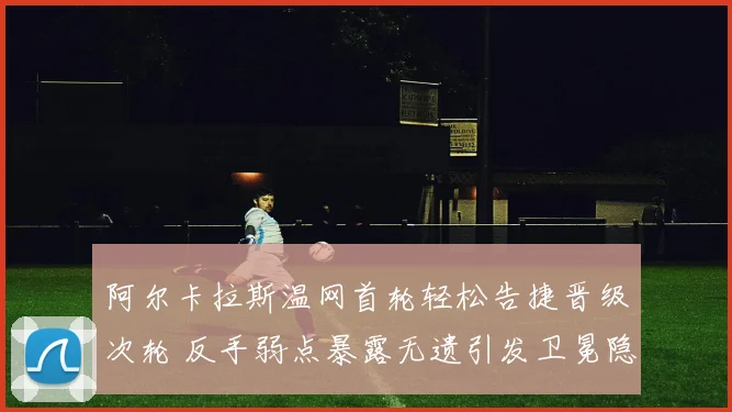 阿尔卡拉斯温网首轮轻松告捷晋级次轮 反手弱点暴露无遗引发卫冕隐忧