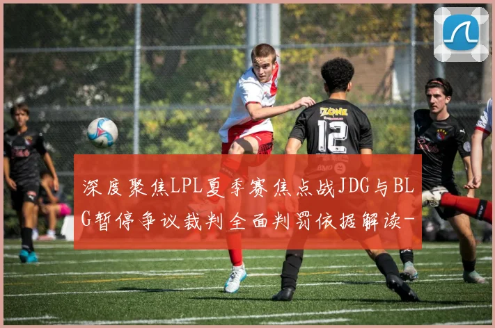 深度聚焦LPL夏季赛焦点战JDG与BLG暂停争议裁判全面判罚依据解读