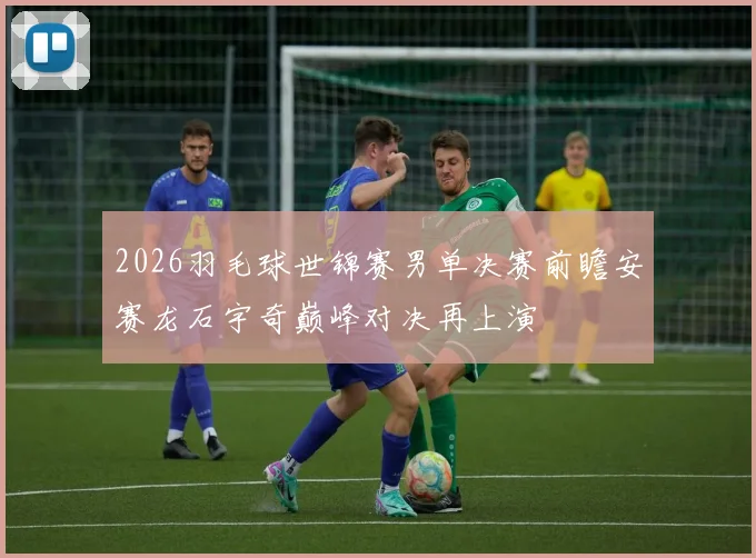 2026羽毛球世锦赛男单决赛前瞻安赛龙石宇奇巅峰对决再上演