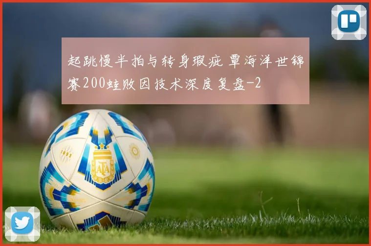 起跳慢半拍与转身瑕疵 覃海洋世锦赛200蛙败因技术深度复盘
