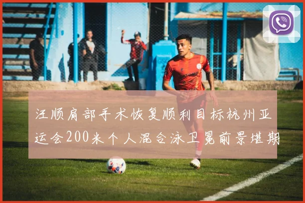 汪顺肩部手术恢复顺利目标杭州亚运会200米个人混合泳卫冕前景堪期