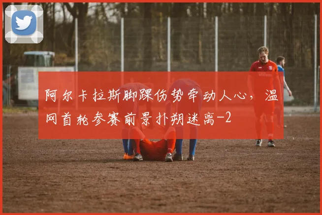 阿尔卡拉斯脚踝伤势牵动人心,温网首轮参赛前景扑朔迷离