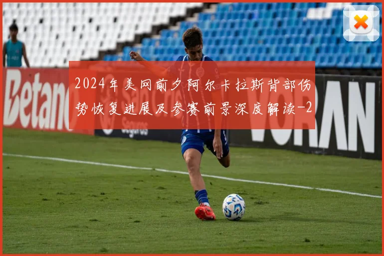 2024年美网前夕阿尔卡拉斯背部伤势恢复进展及参赛前景深度解读