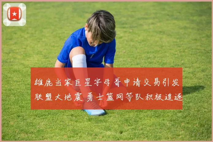 雄鹿当家巨星字母哥申请交易引发联盟大地震 勇士篮网等队积极追逐内幕全解析