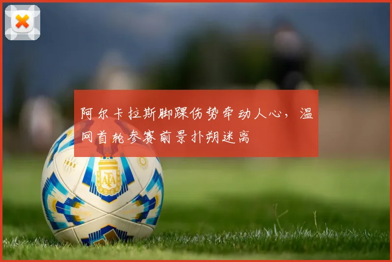阿尔卡拉斯脚踝伤势牵动人心，温网首轮参赛前景扑朔迷离