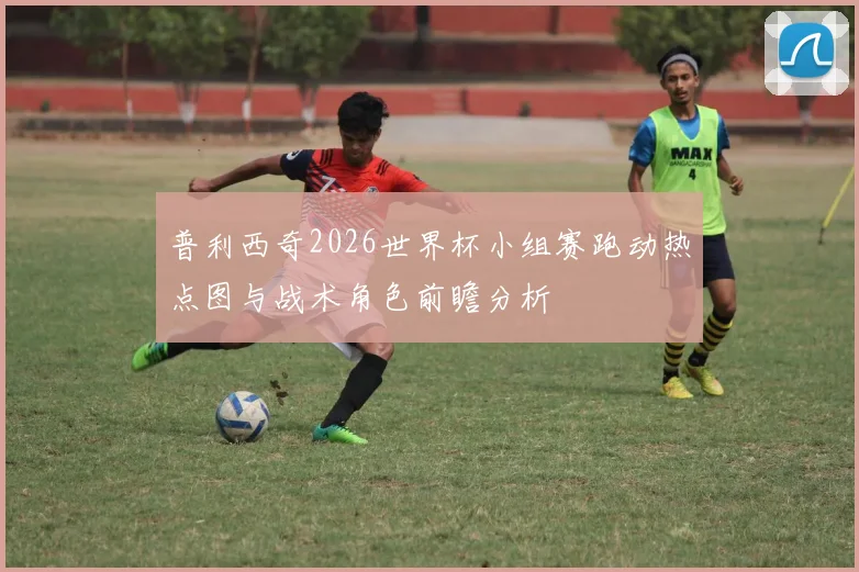 普利西奇2026世界杯小组赛跑动热点图与战术角色前瞻分析