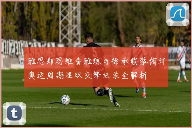 雅思郑思维黄雅琼与徐承载蔡侑玎奥运周期混双交锋记录全解析
