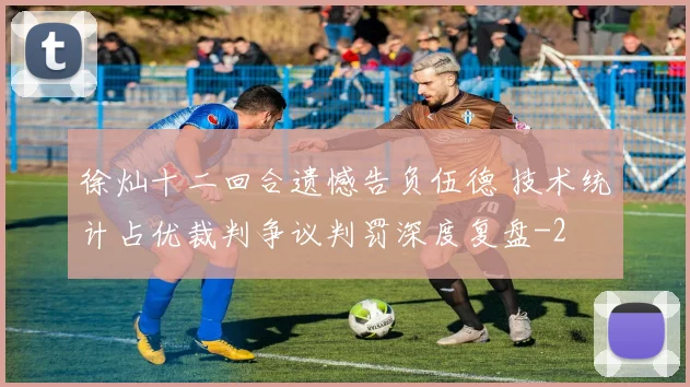 徐灿十二回合遗憾告负伍德 技术统计占优裁判争议判罚深度复盘