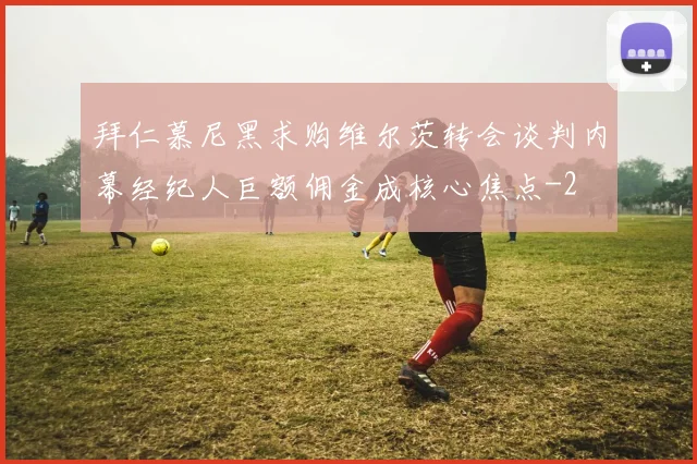 拜仁慕尼黑求购维尔茨转会谈判内幕经纪人巨额佣金成核心焦点