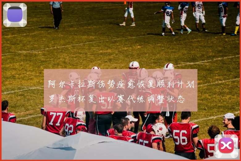 阿尔卡拉斯伤势痊愈恢复顺利计划罗杰斯杯复出以赛代练调整状态