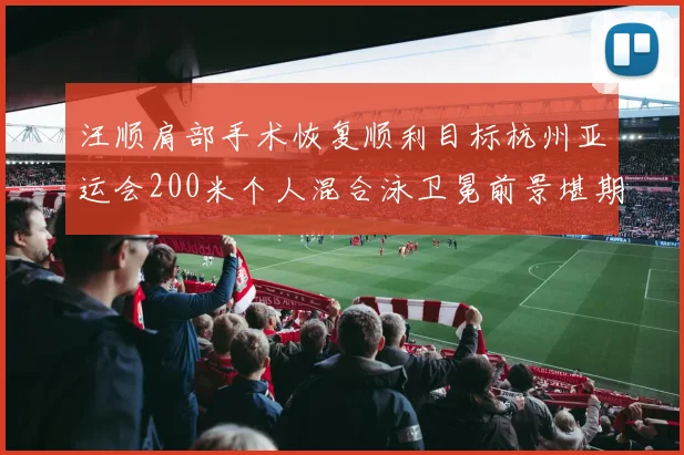 汪顺肩部手术恢复顺利目标杭州亚运会200米个人混合泳卫冕前景堪期