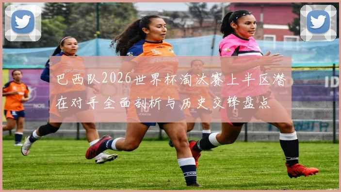 巴西队2026世界杯淘汰赛上半区潜在对手全面剖析与历史交锋盘点