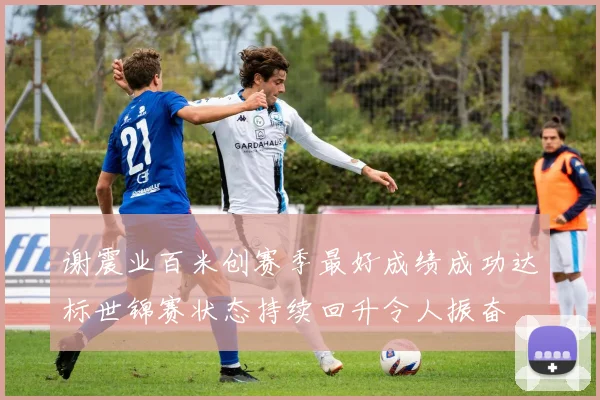 谢震业百米创赛季最好成绩成功达标世锦赛状态持续回升令人振奋