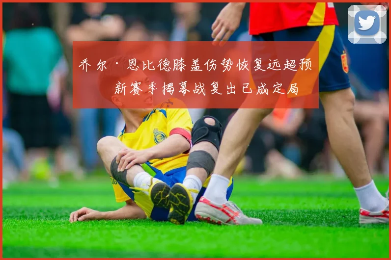 乔尔·恩比德膝盖伤势恢复远超预期 新赛季揭幕战复出已成定局