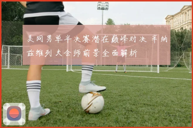美网男单半决赛潜在巅峰对决 辛纳兹维列夫会师前景全面解析