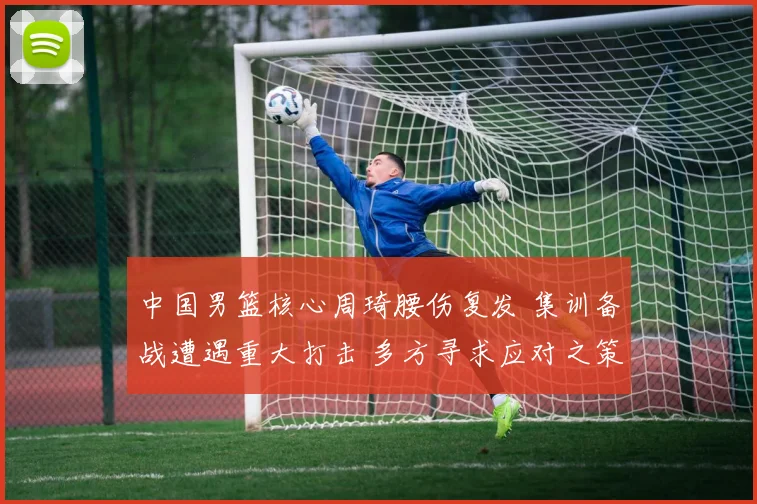 中国男篮核心周琦腰伤复发 集训备战遭遇重大打击 多方寻求应对之策