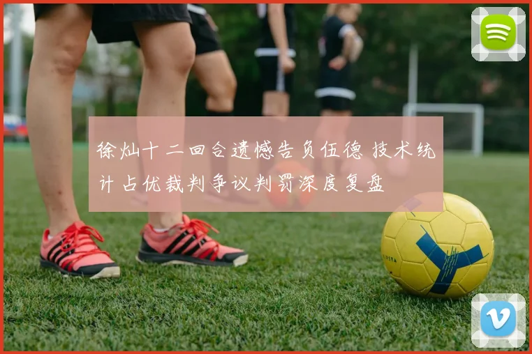 徐灿十二回合遗憾告负伍德 技术统计占优裁判争议判罚深度复盘