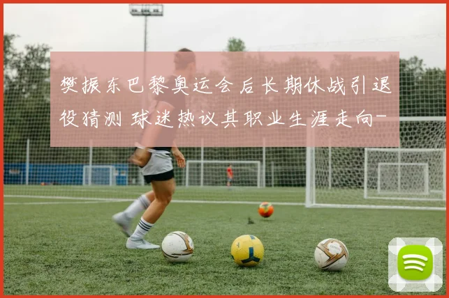 樊振东巴黎奥运会后长期休战引退役猜测 球迷热议其职业生涯走向