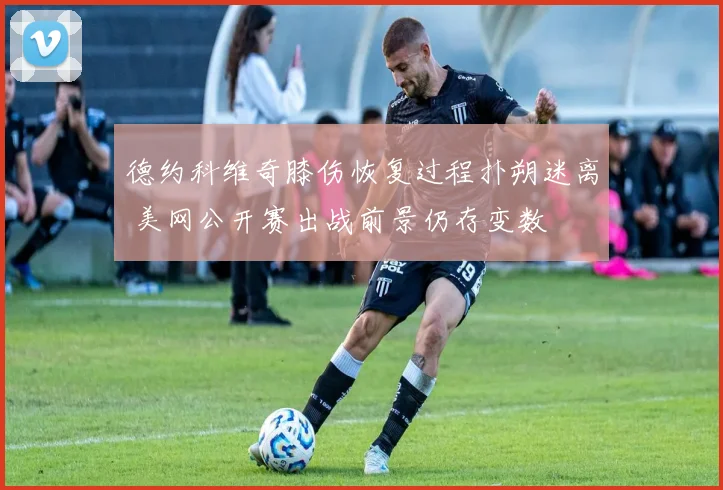 德约科维奇膝伤恢复过程扑朔迷离 美网公开赛出战前景仍存变数