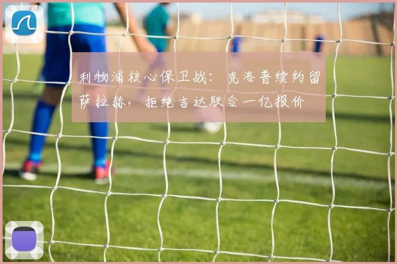 利物浦核心保卫战：克洛普续约留萨拉赫，拒绝吉达联合一亿报价