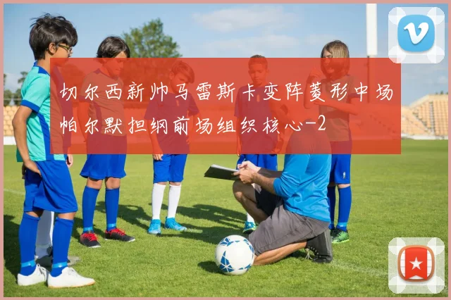 切尔西新帅马雷斯卡变阵菱形中场帕尔默担纲前场组织核心