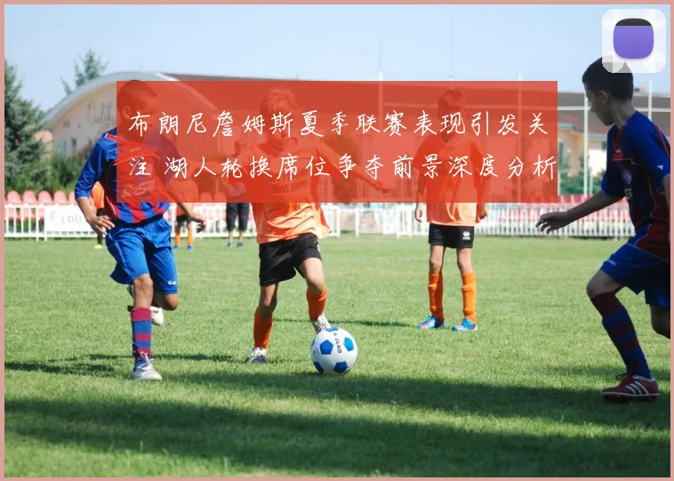 布朗尼詹姆斯夏季联赛表现引发关注 湖人轮换席位争夺前景深度分析