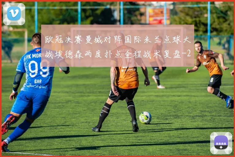 欧冠决赛曼城对阵国际米兰点球大战埃德森两度扑点全程战术复盘