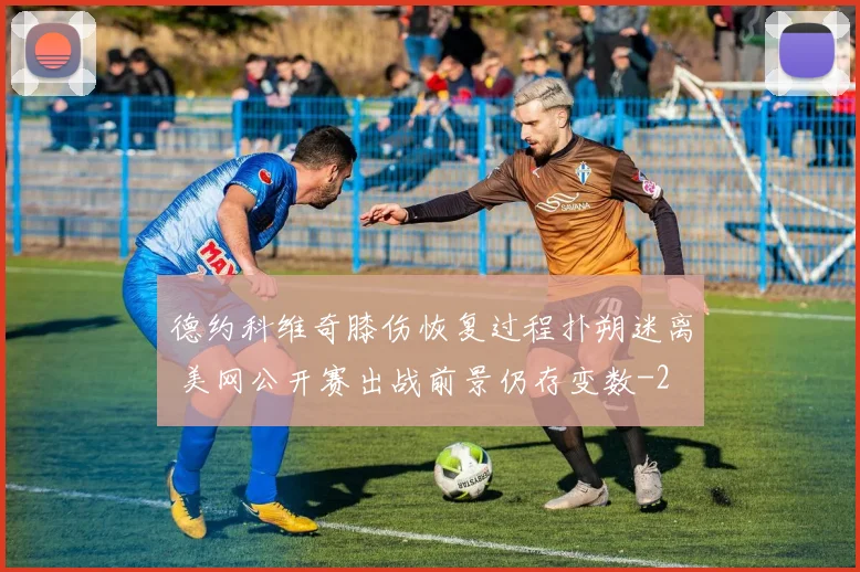 德约科维奇膝伤恢复过程扑朔迷离 美网公开赛出战前景仍存变数