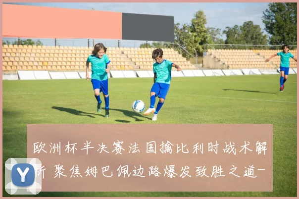 欧洲杯半决赛法国擒比利时战术解析 聚焦姆巴佩边路爆发致胜之道
