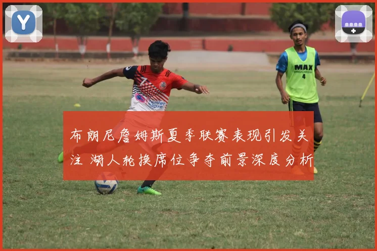 布朗尼詹姆斯夏季联赛表现引发关注 湖人轮换席位争夺前景深度分析