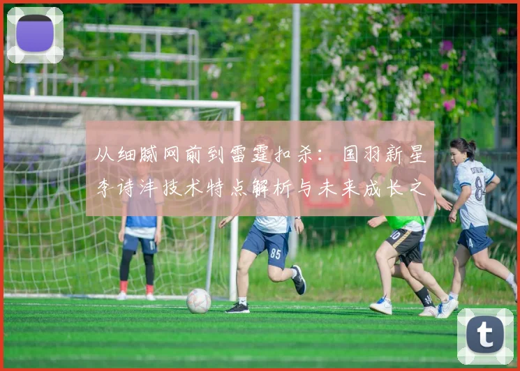 从细腻网前到雷霆扣杀：国羽新星李诗沣技术特点解析与未来成长之路展望