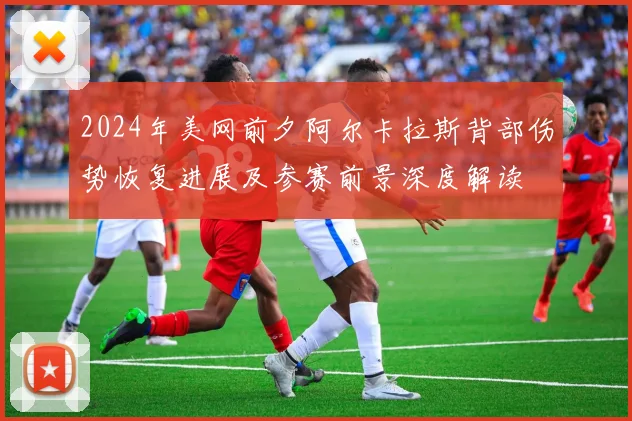 2024年美网前夕阿尔卡拉斯背部伤势恢复进展及参赛前景深度解读